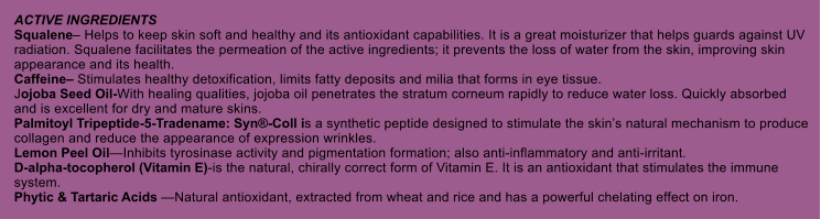 ACTIVE INGREDIENTS Squalene Helps to keep skin soft and healthy and its antioxidant capabilities. It is a great moisturizer that helps guards against UV radiation. Squalene facilitates the permeation of the active ingredients; it prevents the loss of water from the skin, improving skin appearance and its health. Caffeine Stimulates healthy detoxification, limits fatty deposits and milia that forms in eye tissue. Jojoba Seed Oil-With healing qualities, jojoba oil penetrates the stratum corneum rapidly to reduce water loss. Quickly absorbed and is excellent for dry and mature skins. Palmitoyl Tripeptide-5-Tradename: Syn-Coll is a synthetic peptide designed to stimulate the skins natural mechanism to produce collagen and reduce the appearance of expression wrinkles. Lemon Peel OilInhibits tyrosinase activity and pigmentation formation; also anti-inflammatory and anti-irritant. D-alpha-tocopherol (Vitamin E)-is the natural, chirally correct form of Vitamin E. It is an antioxidant that stimulates the immune system. Phytic & Tartaric Acids Natural antioxidant, extracted from wheat and rice and has a powerful chelating effect on iron.