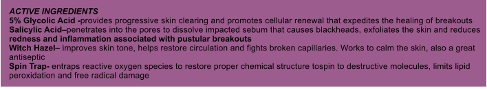 ACTIVE INGREDIENTS 5% Glycolic Acid -provides progressive skin clearing and promotes cellular renewal that expedites the healing of breakouts Salicylic Acidpenetrates into the pores to dissolve impacted sebum that causes blackheads, exfoliates the skin and reduces redness and inflammation associated with pustular breakouts Witch Hazel improves skin tone, helps restore circulation and fights broken capillaries. Works to calm the skin, also a great antiseptic Spin Trap- entraps reactive oxygen species to restore proper chemical structure tospin to destructive molecules, limits lipid peroxidation and free radical damage