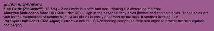 ACTIVE INGREDIENTS Zinc Oxide (ZinClear) (13.5%)  Zinc Oxide is a safe and non-irritating UV absorbing material. Aleurites Moluccano Seed Oil (Kukui Nut Oil)  High in the essential fatty acids linoleic and linolenic acids. These acids are vital for the metabolism of healthy skin. Kukui nut oil is easily absorbed by the skin. It soothes irritated skin. Porphyra Umbilicalis (Red Algae) Extract- A natural UVA-screening compound from sea algae to protect the skin against photoaging.