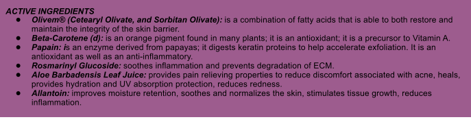 ACTIVE INGREDIENTS 	Olivem (Cetearyl Olivate, and Sorbitan Olivate): is a combination of fatty acids that is able to both restore and maintain the integrity of the skin barrier. 	Beta-Carotene (d): is an orange pigment found in many plants; it is an antioxidant; it is a precursor to Vitamin A. 	Papain: is an enzyme derived from papayas; it digests keratin proteins to help accelerate exfoliation. It is an antioxidant as well as an anti-inflammatory. 	Rosmarinyl Glucoside: soothes inflammation and prevents degradation of ECM. 	Aloe Barbadensis Leaf Juice: provides pain relieving properties to reduce discomfort associated with acne, heals, provides hydration and UV absorption protection, reduces redness. 	Allantoin: improves moisture retention, soothes and normalizes the skin, stimulates tissue growth, reduces inflammation.