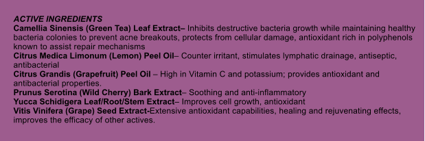 ACTIVE INGREDIENTS Camellia Sinensis (Green Tea) Leaf Extract Inhibits destructive bacteria growth while maintaining healthy bacteria colonies to prevent acne breakouts, protects from cellular damage, antioxidant rich in polyphenols known to assist repair mechanisms Citrus Medica Limonum (Lemon) Peel Oil Counter irritant, stimulates lymphatic drainage, antiseptic, antibacterial Citrus Grandis (Grapefruit) Peel Oil  High in Vitamin C and potassium; provides antioxidant and antibacterial properties. Prunus Serotina (Wild Cherry) Bark Extract Soothing and anti-inflammatory Yucca Schidigera Leaf/Root/Stem Extract Improves cell growth, antioxidant Vitis Vinifera (Grape) Seed Extract-Extensive antioxidant capabilities, healing and rejuvenating effects, improves the efficacy of other actives.