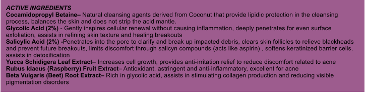 ACTIVE INGREDIENTS Cocamidopropyl Betaine Natural cleansing agents derived from Coconut that provide lipidic protection in the cleansing process, balances the skin and does not strip the acid mantle. Glycolic Acid (2%) - Gently inspires cellular renewal without causing inflammation, deeply penetrates for even surface exfoliation, assists in refining skin texture and healing breakouts Salicylic Acid (2%) -Penetrates into the pore to clarify and break up impacted debris, clears skin follicles to relieve blackheads and prevent future breakouts, limits discomfort through salicyn compounds (acts like aspirin) , softens keratinized barrier cells, assists in detoxification Yucca Schidigera Leaf Extract Increases cell growth, provides anti-irritation relief to reduce discomfort related to acne Rubus Idaeus (Raspberry) Fruit Extract Antioxidant, astringent and anti-inflammatory, excellent for acne Beta Vulgaris (Beet) Root Extract Rich in glycolic acid, assists in stimulating collagen production and reducing visible pigmentation disorders