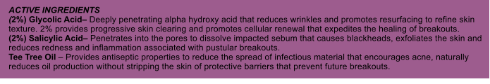 ACTIVE INGREDIENTS (2%) Glycolic Acid Deeply penetrating alpha hydroxy acid that reduces wrinkles and promotes resurfacing to refine skin texture. 2% provides progressive skin clearing and promotes cellular renewal that expedites the healing of breakouts. (2%) Salicylic Acid Penetrates into the pores to dissolve impacted sebum that causes blackheads, exfoliates the skin and reduces redness and inflammation associated with pustular breakouts. Tee Tree Oil  Provides antiseptic properties to reduce the spread of infectious material that encourages acne, naturally reduces oil production without stripping the skin of protective barriers that prevent future breakouts.