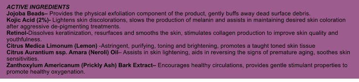 ACTIVE INGREDIENTS Jojoba Beads Provides the physical exfoliation component of the product, gently buffs away dead surface debris. Kojic Acid (2%)- Lightens skin discolorations, slows the production of melanin and assists in maintaining desired skin coloration after aggressive de-pigmenting treatments. Retinol-Dissolves keratinization, resurfaces and smooths the skin, stimulates collagen production to improve skin quality and youthfulness. Citrus Medica Limonum (Lemon) -Astringent, purifying, toning and brightening, promotes a taught toned skin tissue Citrus Aurantium ssp. Amara (Neroli) Oil Assists in skin lightening, aids in reversing the signs of premature aging, soothes skin sensitivities. Zanthoxylum Americanum (Prickly Ash) Bark Extract Encourages healthy circulations, provides gentle stimulant properties to promote healthy oxygenation.