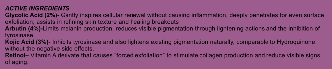 ACTIVE INGREDIENTS Glycolic Acid (2%)- Gently inspires cellular renewal without causing inflammation, deeply penetrates for even surface exfoliation, assists in refining skin texture and healing breakouts Arbutin (4%)-Limits melanin production, reduces visible pigmentation through lightening actions and the inhibition of tyrosinase. Kojic Acid (3%)- Inhibits tyrosinase and also lightens existing pigmentation naturally, comparable to Hydroquinone without the negative side effects. Retinol Vitamin A derivate that causes forced exfoliation to stimulate collagen production and reduce visible signs of aging.