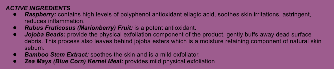 ACTIVE INGREDIENTS 	Raspberry: contains high levels of polyphenol antioxidant ellagic acid, soothes skin irritations, astringent, reduces inflammation. 	Rubus Fruticosus (Marionberry) Fruit: is a potent antioxidant. 	Jojoba Beads: provide the physical exfoliation component of the product, gently buffs away dead surface debris. This process also leaves behind jojoba esters which is a moisture retaining component of natural skin sebum. 	Bamboo Stem Extract: soothes the skin and is a mild exfoliator. 	Zea Mays (Blue Corn) Kernel Meal: provides mild physical exfoliation