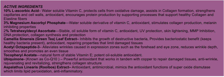 ACTIVE INGREDIENTS 10% L-ascorbic Acid Water soluble Vitamin C, protects cells from oxidative damage, assists in Collagen formation, strengthens capillaries and cell walls, antioxidant, encourages protein production by supporting processes that support healthy Collagen and Elastine fibers 3% Magnesium Ascorbyl PhosphateWater soluble derivative of vitamin C, antioxidant, stimulates collagen production, melanin inhibiting properties 2% Tetrahexyldecyl AscorbateStable, oil soluble form of vitamin C, antioxidant, UV protection, skin lightening, MMP Inhibition, DNA protection, collagen synthesis and protection Camellia Sinensis (Green Tea) Leaf Extract Inhibits the growth of destructive bacteria, Provides bacteriostatic benefit (keeps healthy bacteria present), antioxidant, repairing properties that limit damaged tissues Acetyl Octapeptide-3 Alleviates wrinkles caused in expression zones such as the forehead and eye zone, reduces wrinkle depth, smoothes and promotes an even tissue Tocopheryl Acetatenatural form of stable Vitamin E; potent oil-soluble antioxidant. Ubiquinone- (Known as Co-Q10 )  Powerful antioxidant that works in tandem with copper to repair damaged tissues, anti-wrinkle, rejuvenating and revitalizing, strengthens collagen structure Aspalathus Linearis (Rooibos) Extract Antioxidant, antimicrobial, mimics the antioxidant functions of super oxide dismutase which limits lipid peroxidation, anti-inflammatory.