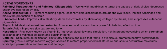 ACTIVE INGREDIENTS Palmitoyl Tetrapeptide-7 and Palmitoyl Oligopeptide  Works with matrikines to target the causes of dark circles, decreases under eye coloration by 45% Acetyl Hexapeptide-8 Pigment reducing agent, lessens visible discoloration around the eye tissue, inhibits tyrosinase and blocks the production of Melanin L Ascorbic Acid  Improves skin elasticity, decreases wrinkles by stimulating collagen synthesis, and suppresses cutaneous pigmentation. Phytic Acid - Natural antioxidant, extracted from wheat and rice and has a powerful chelating effect on iron. Tartaric Acid - Improves skin texture and tone. Hesperidin Previously known as Vitamin K, Improves blood flow and circulation, rich in proanthocyanidins which strengthen capillaries and maintain collagen and elastin integrity Caffeine Stimulates detoxification, limits fatty deposits and milia that forms in eye tissue, promotes healthy detoxification Spintrap (PNB)- Entraps reactive oxygen species to restore proper chemical structure and spin to destructive molecules, limits lipid peroxidation and free radical damage