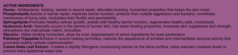 ACTIVE INGREDIENTS Honey Antibacterial, healing, assists in wound repair, alleviates bruising, humectant properties that keeps the skin moist Phospholipids-Assists in barrier repair, improves barrier function, protects from outside aggressors and bacteria, constitutes membranes of living cells, modulates their fluidity and permeability Sphingolipids-Promotes healthy cellular growth, assists with healthy barrier function, regenerates healthy cells, moisturizes Hyaluronic Acid Naturally occurs in the dermis of human skin, has water binding properties, increases skin suppleness and strength, strengthens the intercellular matrix, smoothes Glycerin Water binding humectant, allow for even dispersement of active ingredients for even penetration Palmitoyl Tripeptide-3-Assist in wound healing (wrinkles), reduces the appearance of wrinkles and intermediates enzyme activity that promotes healthy cellular communication Cassia Alata Leaf Extract Creates a slightly filmogenic moisturizing barrier on the skins surface, helps maintain moisture levels to prevent trans-epidermal water loss