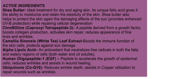 ACTIVE INGREDIENTS Shea Butter- Ideal treatment for dry and aging skin. Its unique fatty acid gives it the ability to moisturize and retain the elasticity of the skin. Shea butter also helps to protect the skin again the damaging effects of the sun (provides enhanced UV-B protection) while repairing cellular degeneration ChroNOline (Caprooyl Tetrapeptide-3) A peptide derived from a growth factor, boosts collagen production, activates skin repair, reduces appearance of fine lines and wrinkles. Camellia Sinensis (White Tea) Leaf Extract-Boosts the immune function of the skin cells, protects against sun damage. Alpha Lipoic Acid An antioxidant that neutralizes free radicals in both the fatty and watery regions of cells (both water and oil soluble). Human Oligopeptide-1 (EGF)  Peptide to accelerate the growth of epidermal cells, reduces wrinkles and assists in wound healing. Ubiquinone (Co-Q10)- Reduces wrinkle depth, assists in Copper utilization to repair wounds such as wrinkles.