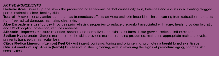 ACTIVE INGREDIENTS D-cholic Acid- Breaks up and slows the production of sebaceous oil that causes oily skin, balances and assists in alleviating clogged pores, maintains clear, healthy skin. Totarol A revolutionary antioxidant that has tremendous effects on Acne and skin impurities, limits scarring from extractions, protects from free radical damage, maintains clear skin. Aloe Barbadensis Leaf Juice Provides pain relieving properties to reduce discomfort associated with acne, heals, provides hydration and UV absorption protection, reduces redness. Allantoin Improves moisture retention, soothes and normalizes the skin, stimulates tissue growth, reduces inflammation Sodium Hyaluronate Surges moisture into the skin, provides moisture binding properties, maintains appropriate moisture levels, prevents trans epidermal water loss. Citrus Medica Limonum (Lemon) Peel Oil- Astringent, purifying, toning and brightening, promotes a taught toned skin tissue. Citrus Aurantium ssp. Amara (Neroli) Oil- Assists in skin lightening, aids in reversing the signs of premature aging, soothes skin sensitivities.