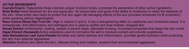 ACTIVE INGREDIENTS Caprylic/Capric Triglyceride-Helps maintain proper moisture levels, promotes the penetration of other active ingredients Shea Butter-Ideal treatment for dry and aging skin. Its unique fatty acid gives it the ability to moisturize to retain the elasticity of the skin. Shea butter also helps to protect the skin again the damaging effects of the sun (provides enhanced UV-B protection) while repairing cellular degeneration. Rosa Canina (Rose Hip) Fruit Oil High in vitamin C and A, it has a strengthening effect on capillaries and connective tissue. It is antiseptically, anti-inflammatory and astringent and is used to soothe and heal irritated, chapped skin Honey ExtractAntibacterial, healing, assists in wound repair, alleviates bruising, humectant properties that keeps the skin moist. Algae Extract (Seaweed)-Active substance used to normalize the skins moisture content and provide suppleness. Aloe Barbadensis Leaf Juice Powder-Soothes and calms redness and inflammation, provides gentle hydration while protecting the skin from external aggression. Allantoin-Soothes and calms the skin, relieves itching and irritation, protects from environmental aggressors.