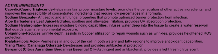 ACTIVE INGREDIENTS Caprylic/Capric Triglyceride-Helps maintain proper moisture levels, promotes the penetration of other active ingredients, and improves the spreadibility of concentrated ingredients that require low percentages in a formula. Sodium Benzoate Antiseptic and antifungal properties that promote optimized barrier protection from infection. Aloe Barbadensis Leaf Juice-Hydrates, soothes and alleviates irritation, provides UV absorption protection. Sodium Hyaluronate Increases moisture binding capabilities, infuses water deep into the tissue to create a water reservoir that guards against environmental exposure. Ubiquinone-Reduces wrinkle depth, assists in Copper utilization to repair wounds such as wrinkles, provides heightened ROS protection. R-alpha-lipoic Acid Permeates in and out of the cell in both watery and fatty regions to improve antioxidant capabilities. Ylang Ylang (Cananaga Odorata)- De-stresses and provides antibacterial protection. Bergamot (Citrus Aurantium Bergamia) Essential Oil Astringent and antibacterial, provides a light fresh citrus scent.