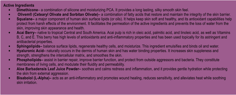 Active Ingredients 	Dimethicone a combination of silicone and moisturizing PCA. It provides a long lasting, silky smooth skin feel.  	 Olivem (Cetearyl Olivate and Sorbitan Olivate) a combination of fatty acids that restore and maintain the integrity of the skin barrier.  	Squalane a major component of human skin surface lipids (or oils). It helps keep skin soft and healthy, and its antioxidant capabilities help protect from harsh effects of the environment. It facilitates the permeation of the active ingredients and prevents the loss of water from the skin, improving skin appearance and health.  	Acai Berry native to tropical Central and South America. Acai pulp is rich in oleic acid, palmitic acid, and linoleic acid, as well as Vitamins B, C, and E. This berry has high levels of antioxidants and anti-inflammatory properties and has been used topically for its astringent and antibacterial properties.  	Sphingolipids balance surface lipids, regenerate healthy cells, and moisturize. This ingredient emulsifies and binds oil and water.  	Hyaluronic Acid naturally occurs in the dermis of human skin and has water binding properties. It increases skin suppleness and strength, strengthens the intercellular matrix, and smoothes the skin.  	Phospholipids assist in barrier repair, improve barrier function, and protect from outside aggressors and bacteria. They constitute membranes of living cells, and modulate their fluidity and permeability.  	Aloe Barbadensis Leaf Juice Powder soothes and calms redness and inflammation, and it provides gentle hydration while protecting the skin from external aggression.  	Bisabolol (L-Alpha) acts as an anti-inflammatory and promotes wound healing, reduces sensitivity, and alleviates heat while soothing skin irritation.