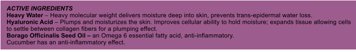 ACTIVE INGREDIENTS Heavy Water  Heavy molecular weight delivers moisture deep into skin, prevents trans-epidermal water loss. Hyaluronic Acid  Plumps and moisturizes the skin. Improves cellular ability to hold moisture; expands tissue allowing cells to settle between collagen fibers for a plumping effect. Borago Officinalis Seed Oil  an Omega 6 essential fatty acid, anti-inflammatory. Cucumber has an anti-inflammatory effect.