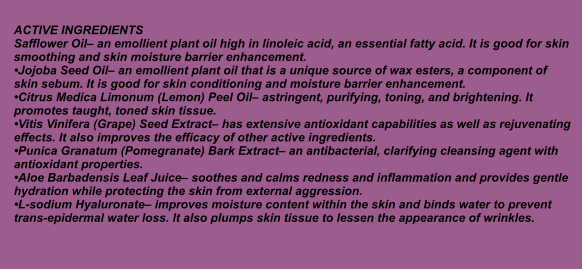 ACTIVE INGREDIENTS Safflower Oil an emollient plant oil high in linoleic acid, an essential fatty acid. It is good for skin smoothing and skin moisture barrier enhancement. Jojoba Seed Oil an emollient plant oil that is a unique source of wax esters, a component of skin sebum. It is good for skin conditioning and moisture barrier enhancement. Citrus Medica Limonum (Lemon) Peel Oil astringent, purifying, toning, and brightening. It promotes taught, toned skin tissue. Vitis Vinifera (Grape) Seed Extract has extensive antioxidant capabilities as well as rejuvenating effects. It also improves the efficacy of other active ingredients. Punica Granatum (Pomegranate) Bark Extract an antibacterial, clarifying cleansing agent with antioxidant properties. Aloe Barbadensis Leaf Juice soothes and calms redness and inflammation and provides gentle hydration while protecting the skin from external aggression. L-sodium Hyaluronate improves moisture content within the skin and binds water to prevent trans-epidermal water loss. It also plumps skin tissue to lessen the appearance of wrinkles.