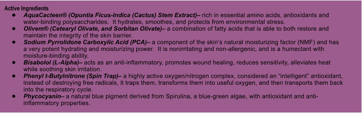 Active Ingredients 	AquaCacteen (Opuntia Ficus-Indica (Cactus) Stem Extract) rich in essential amino acids, antioxidants and water-binding polysaccharides.  It hydrates, smoothes, and protects from environmental stress. 	Olivem (Cetearyl Olivate, and Sorbitan Olivate) a combination of fatty acids that is able to both restore and maintain the integrity of the skin barrier. 	Sodium Pyrrolidone Carboxylic Acid (PCA) a component of the skins natural moisturizing factor (NMF) and has a very potent hydrating and moisturizing power.  It is nonirritating and non-allergenic, and is a humectant with moisture-binding ability. 	Bisabolol (L-Alpha) acts as an anti-inflammatory, promotes wound healing, reduces sensitivity, alleviates heat while soothing skin irritation. 	Phenyl t-Butylnitrone (Spin Trap) a highly active oxygen/nitrogen complex, considered an intelligent antioxidant, instead of destroying free radicals, it traps them, transforms them into useful oxygen, and then transports them back into the respiratory cycle. 	Phycocyanin a natural blue pigment derived from Spirulina, a blue-green algae, with antioxidant and anti-inflammatory properties.